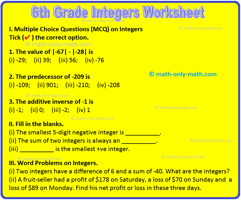 In 6th grade integers worksheet contains various types of questions on integers, absolute value of an integer, addition of integer, properties of integer, subtraction of integer, properties of subtraction of integers and word problems on integers. 