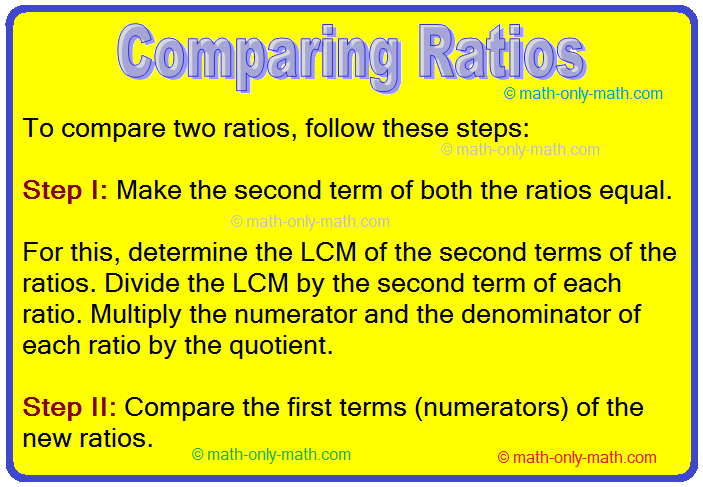 In comparing ratios we will learn how to arrange the ratios.   How to Compare Ratios? To compare two ratios, follow these steps: Step I: Make the second term of both the ratios equal.