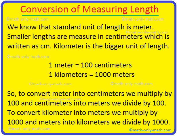 In conversion of measuring length we will learn how to convert meters into centimeters, kilometers into meters, centimeters into meters and meters into kilometers.  To convert meters into centimeters, multiply the number of meters by 100.  (i) 1 m = 100 cm 