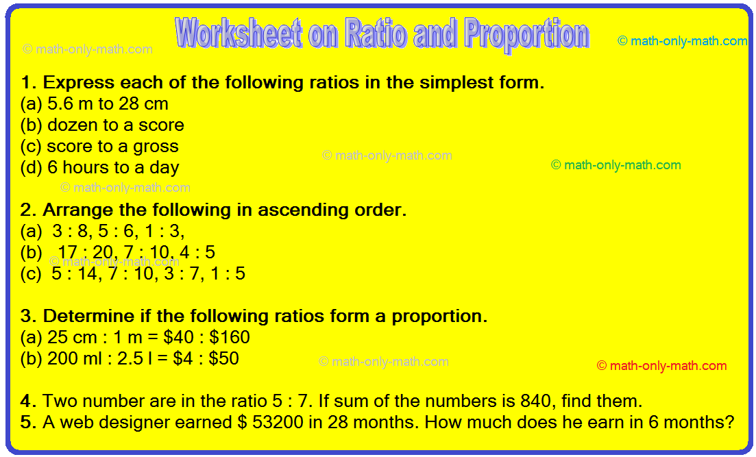 Math worksheet on ratio and proportion encourage the students to practice more questions and think more about it. The questions are related to express the ratios in the simplest form, simplify the rat