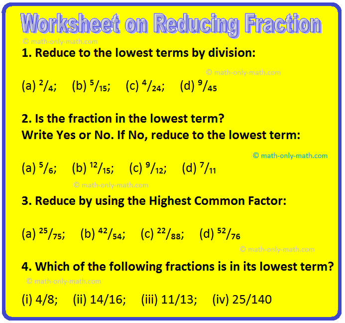 Practice the questions given in the math worksheet on reducing fraction to the lowest terms by using division. Fractional numbers are given in the questions to reduce to its lowest term. 